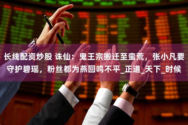 长线配资炒股 诛仙：鬼王宗搬迁至蛮荒，张小凡要守护碧瑶，粉丝都为燕回鸣不平_正道_天下_时候
