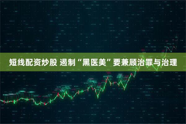 短线配资炒股 遏制“黑医美”要兼顾治罪与治理
