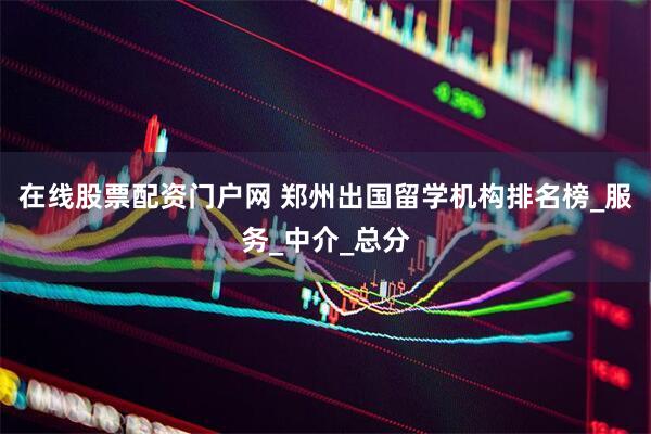 在线股票配资门户网 郑州出国留学机构排名榜_服务_中介_总分