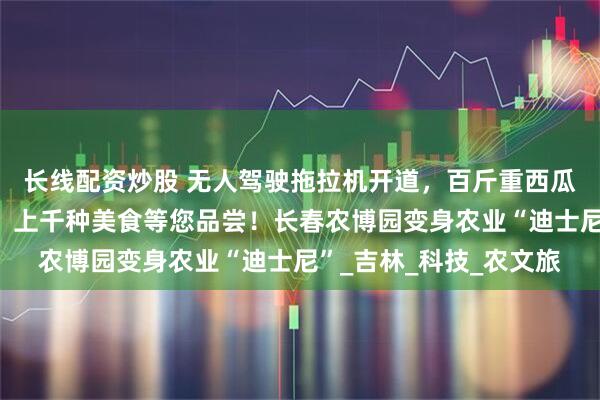 长线配资炒股 无人驾驶拖拉机开道，百斤重西瓜打擂，梅花鹿求贴贴，上千种美食等您品尝！长春农博园变身农业“迪士尼”_吉林_科技_农文旅
