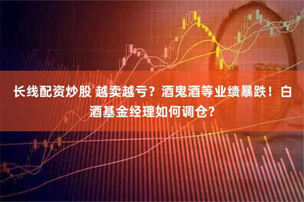 长线配资炒股 越卖越亏？酒鬼酒等业绩暴跌！白酒基金经理如何调仓？