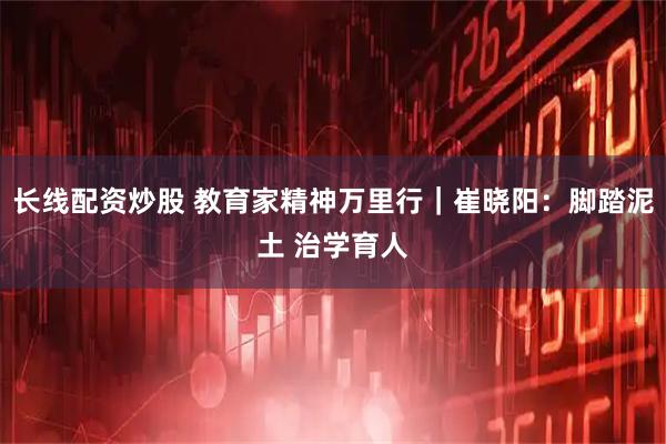 长线配资炒股 教育家精神万里行｜崔晓阳：脚踏泥土 治学育人