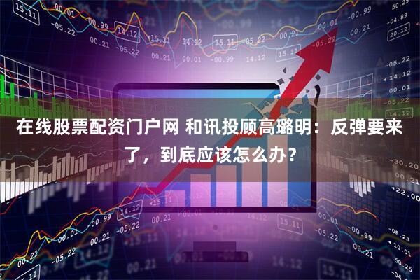 在线股票配资门户网 和讯投顾高璐明：反弹要来了，到底应该怎么办？