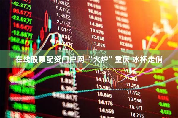 在线股票配资门户网 “火炉”重庆 冰杯走俏