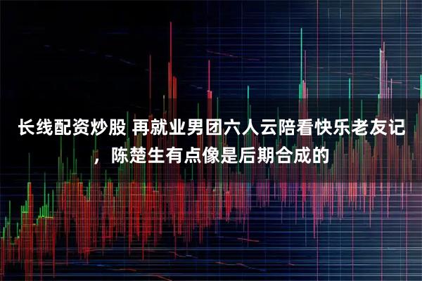 长线配资炒股 再就业男团六人云陪看快乐老友记，陈楚生有点像是后期合成的