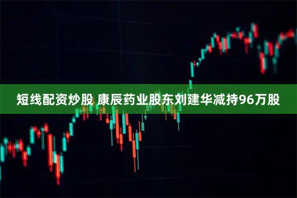 短线配资炒股 康辰药业股东刘建华减持96万股