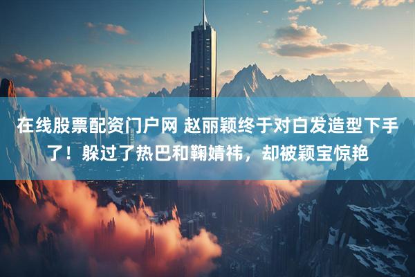 在线股票配资门户网 赵丽颖终于对白发造型下手了！躲过了热巴和鞠婧祎，却被颖宝惊艳