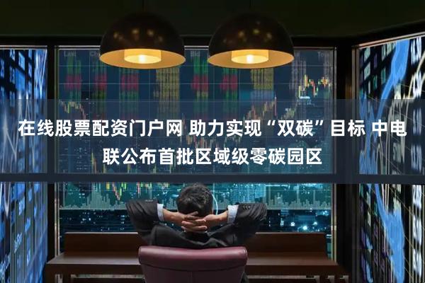 在线股票配资门户网 助力实现“双碳”目标 中电联公布首批区域级零碳园区