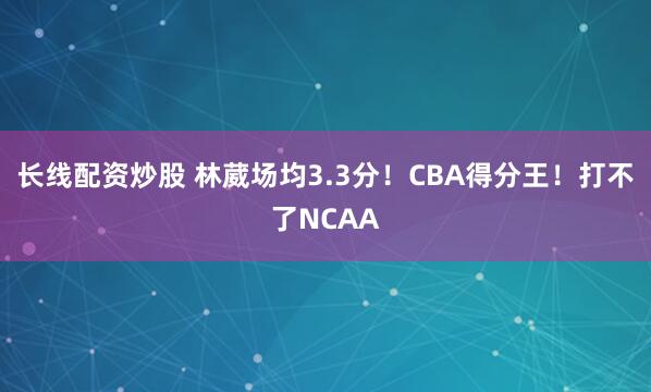 长线配资炒股 林葳场均3.3分！CBA得分王！打不了NCAA