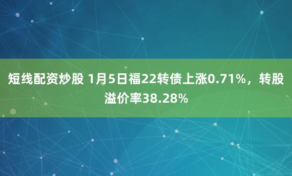 短线配资炒股 1月5日福22转债上涨0.71%，转股溢价率38.28%